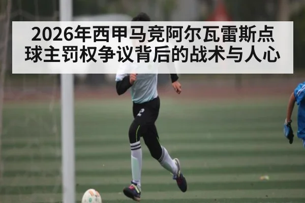 2026年西甲马竞阿尔瓦雷斯点球主罚权争议背后的战术与人心