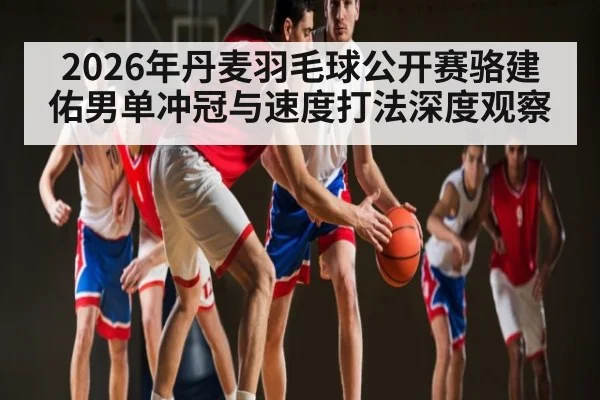 2026年丹麦羽毛球公开赛骆建佑男单冲冠与速度打法深度观察