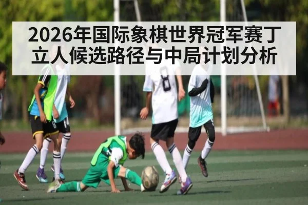 2026年国际象棋世界冠军赛丁立人候选路径与中局计划分析