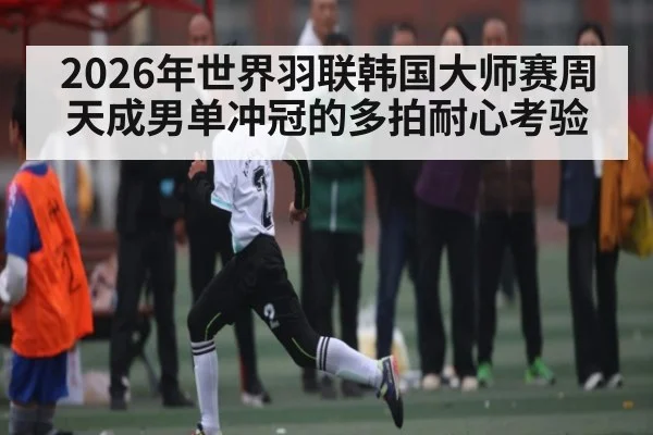 2026年世界羽联韩国大师赛周天成男单冲冠的多拍耐心考验